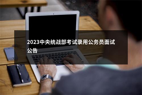 2023中央统战部考试录用公务员面试公告                进入阅读模式 图片