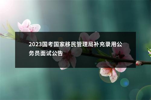 2023国考国家移民管理局补充录用公务员面试公告                进入阅读模式 图片