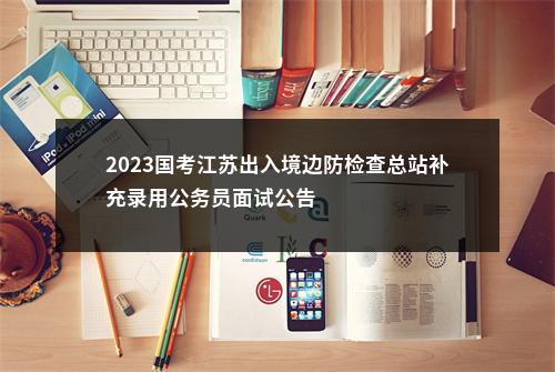 2023国考江苏出入境边防检查总站补充录用公务员面试公告                进入阅读模式 图片