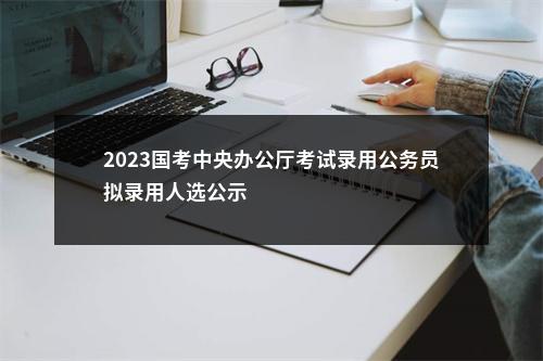 2023国考中央办公厅考试录用公务员拟录用人选公示                进入阅读模式 图片