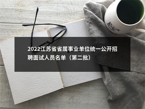 2022江苏省省属事业单位统一公开招聘面试人员名单（第二批）                进入阅读模式 图片