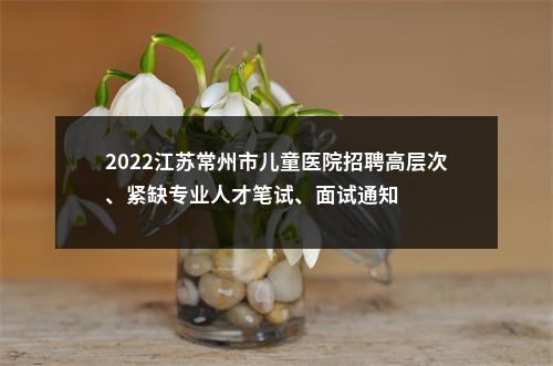 2022江苏常州市儿童医院招聘高层次、紧缺专业人才笔试、面试通知                进入阅读模式 图片
